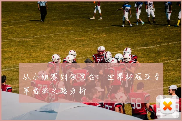 从小组赛到领奖台:世界杯冠亚季军晋级之路分析
