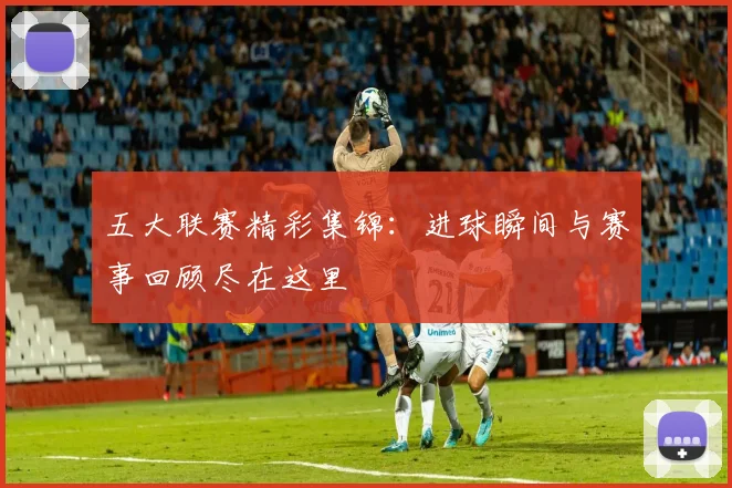 五大联赛精彩集锦:进球瞬间与赛事回顾尽在这里