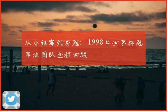 从小组赛到夺冠：1998年世界杯冠军法国队全程回顾