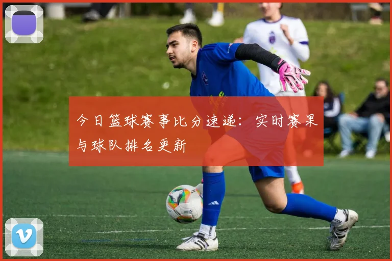 今日篮球赛事比分速递:实时赛果与球队排名更新