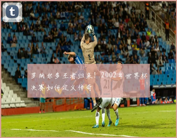 罗纳尔多王者归来！2002年世界杯决赛如何定义传奇