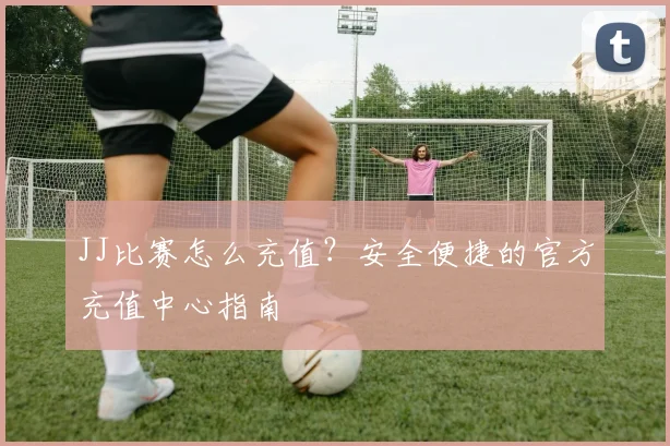 JJ比赛怎么充值？安全便捷的官方充值中心指南